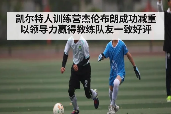 凯尔特人训练营杰伦布朗成功减重以领导力赢得教练队友一致好评