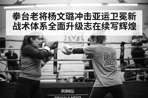拳台老将杨文璐冲击亚运卫冕新战术体系全面升级志在续写辉煌