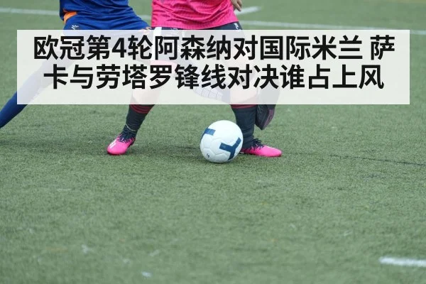 欧冠第4轮阿森纳对国际米兰 萨卡与劳塔罗锋线对决谁占上风