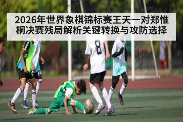 2026年世界象棋锦标赛王天一对郑惟桐决赛残局解析关键转换与攻防选择