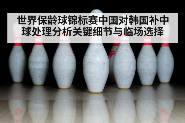 世界保龄球锦标赛中国对韩国补中球处理分析关键细节与临场选择 - kaiyun