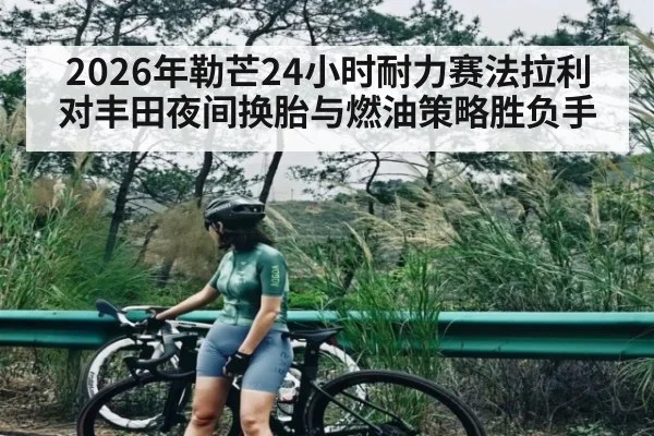 2026年勒芒24小时耐力赛法拉利对丰田夜间换胎与燃油策略胜负手 - kaiyun